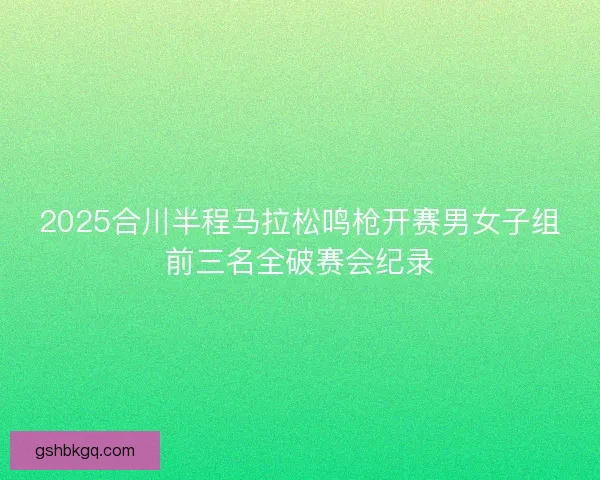 2025合川半程马拉松鸣枪开赛男女子组前三名全破赛会纪录