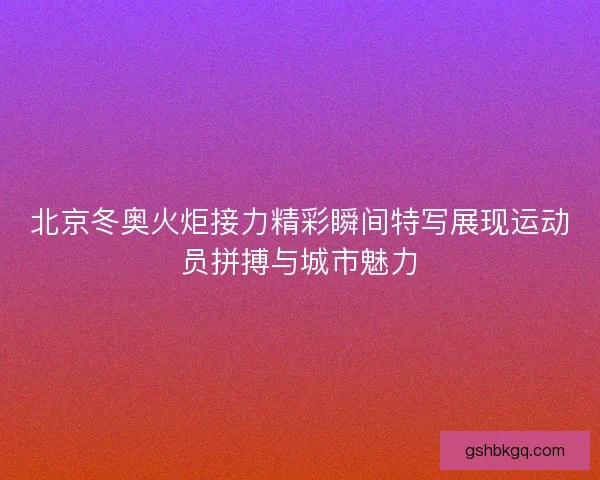北京冬奥火炬接力精彩瞬间特写展现运动员拼搏与城市魅力