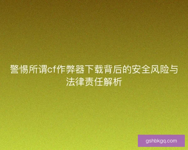 警惕所谓cf作弊器下载背后的安全风险与法律责任解析
