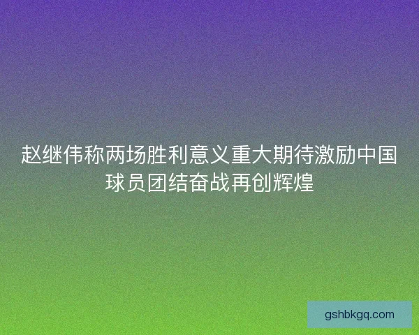 赵继伟称两场胜利意义重大期待激励中国球员团结奋战再创辉煌